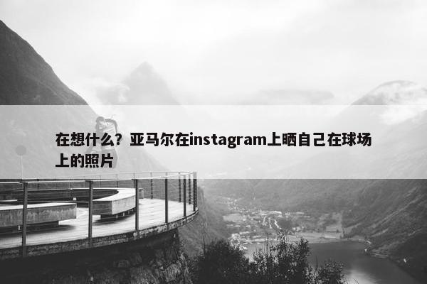 在想什么？亚马尔在instagram上晒自己在球场上的照片