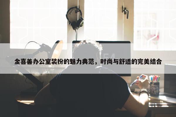 金喜善办公室装扮的魅力典范，时尚与舒适的完美结合