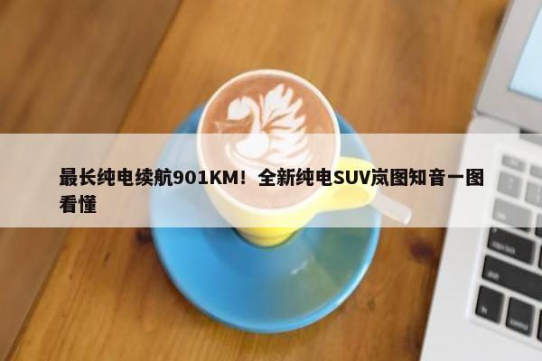 最长纯电续航901KM！全新纯电SUV岚图知音一图看懂