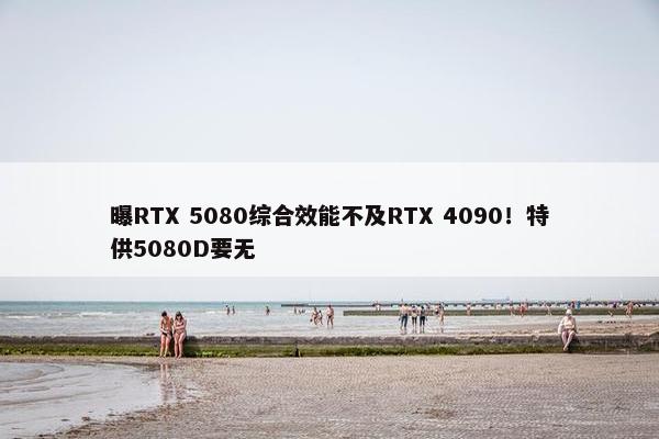 曝RTX 5080综合效能不及RTX 4090！特供5080D要无