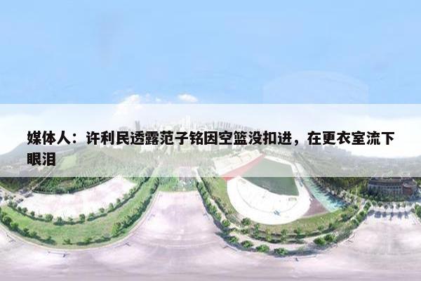 媒体人：许利民透露范子铭因空篮没扣进，在更衣室流下眼泪