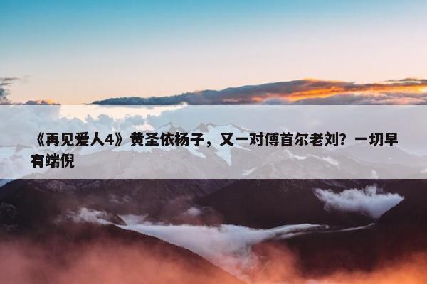 《再见爱人4》黄圣依杨子，又一对傅首尔老刘？一切早有端倪