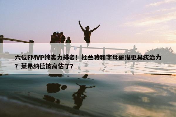 六位FMVP纯实力排名！杜兰特和字母哥谁更具统治力？莱昂纳德被高估了？