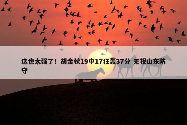 这也太强了！胡金秋19中17狂轰37分 无视山东防守