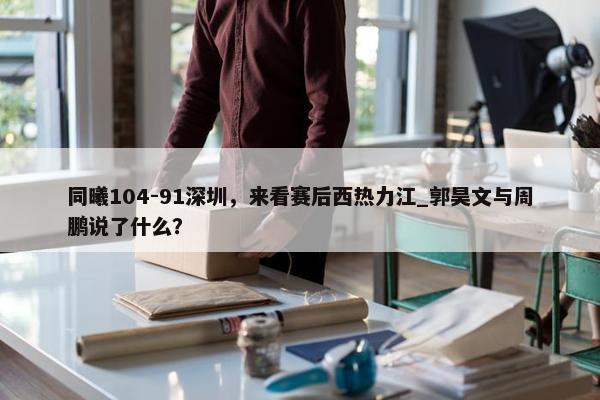 同曦104-91深圳，来看赛后西热力江_郭昊文与周鹏说了什么？