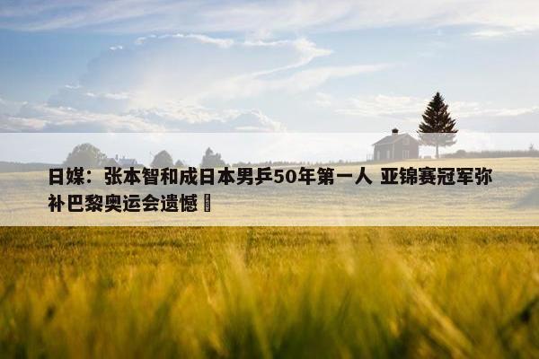 日媒：张本智和成日本男乒50年第一人 亚锦赛冠军弥补巴黎奥运会遗憾 