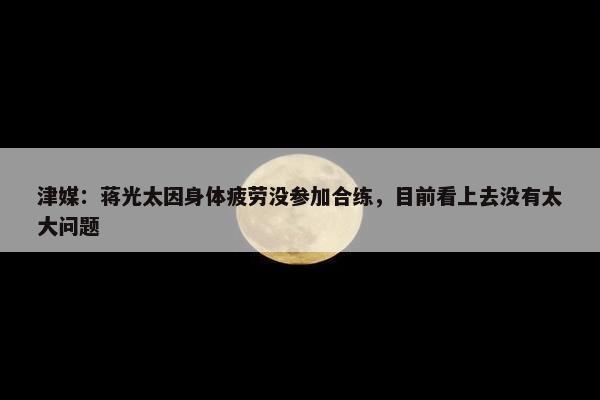 津媒：蒋光太因身体疲劳没参加合练，目前看上去没有太大问题