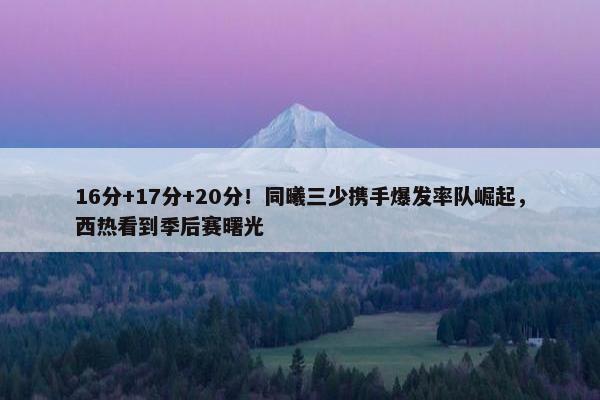 16分+17分+20分！同曦三少携手爆发率队崛起，西热看到季后赛曙光