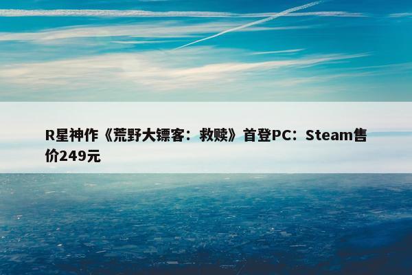 R星神作《荒野大镖客：救赎》首登PC：Steam售价249元