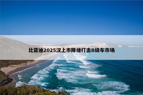 比亚迪2025汉上市降维打击B级车市场