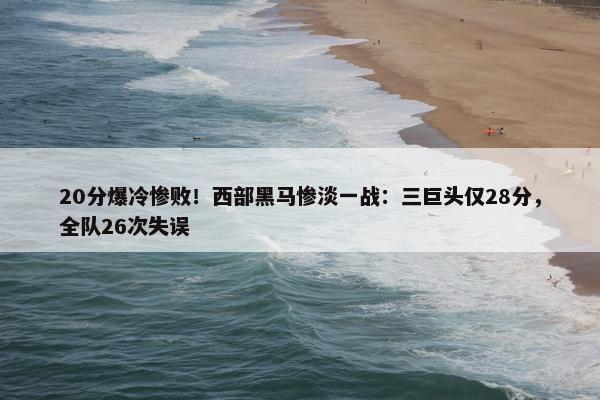 20分爆冷惨败！西部黑马惨淡一战：三巨头仅28分，全队26次失误