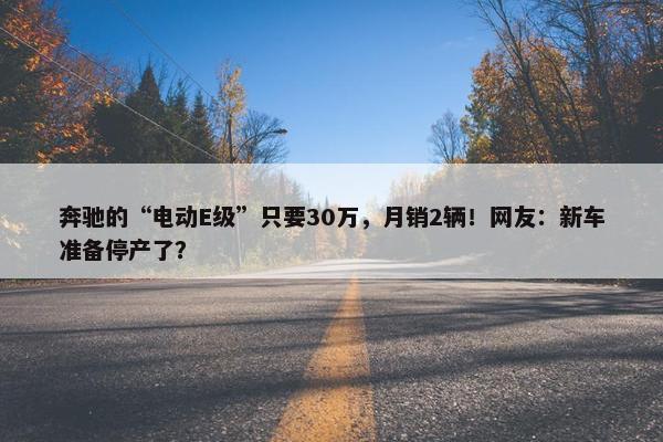 奔驰的“电动E级”只要30万，月销2辆！网友：新车准备停产了？