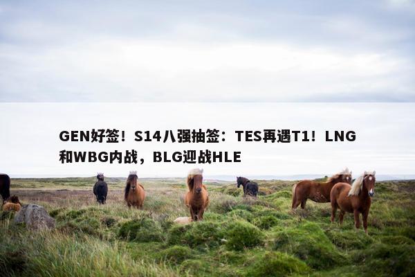 GEN好签！S14八强抽签：TES再遇T1！LNG和WBG内战，BLG迎战HLE