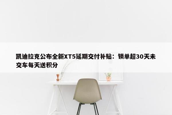 凯迪拉克公布全新XT5延期交付补贴：锁单超30天未交车每天送积分