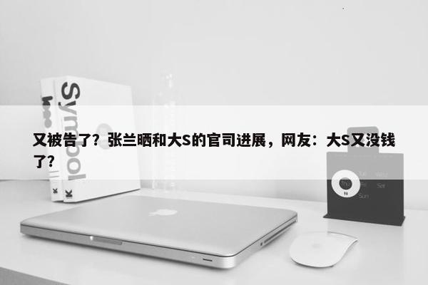 又被告了？张兰晒和大S的官司进展，网友：大S又没钱了？