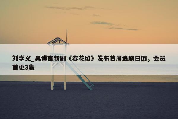 刘学义_吴谨言新剧《春花焰》发布首周追剧日历，会员首更3集