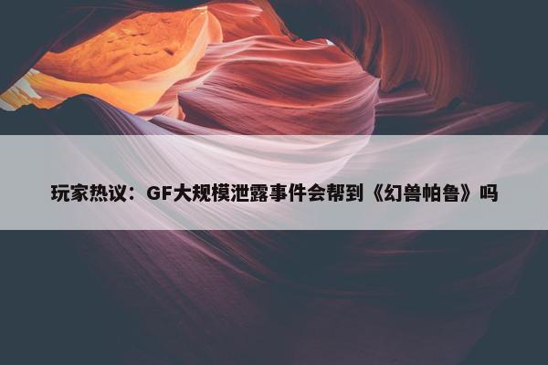 玩家热议：GF大规模泄露事件会帮到《幻兽帕鲁》吗