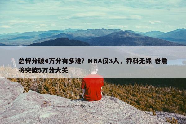 总得分破4万分有多难？NBA仅3人，乔科无缘 老詹将突破5万分大关