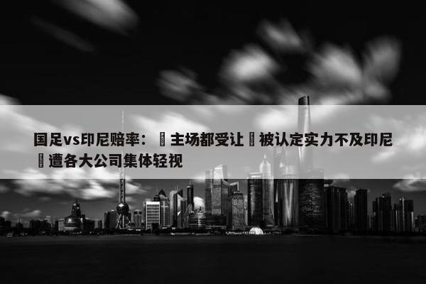 国足vs印尼赔率： 主场都受让 被认定实力不及印尼 遭各大公司集体轻视