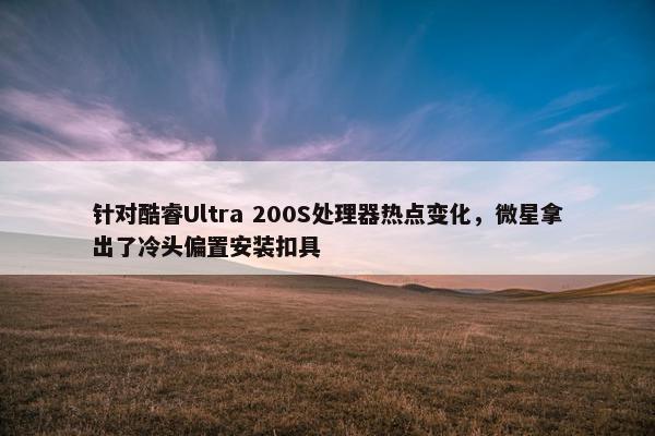 针对酷睿Ultra 200S处理器热点变化，微星拿出了冷头偏置安装扣具