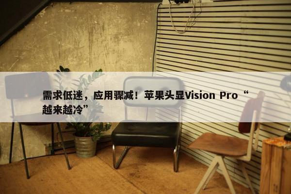 需求低迷，应用骤减！苹果头显Vision Pro“越来越冷”