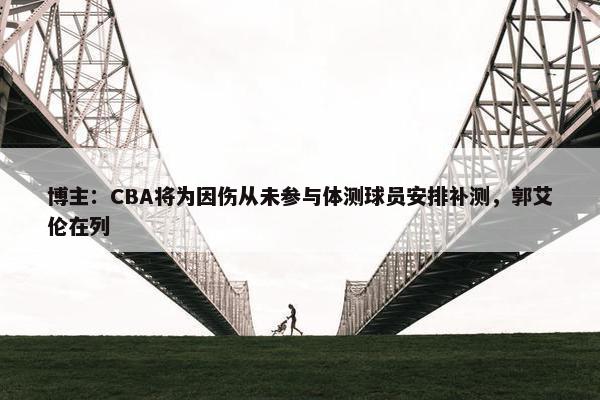 博主：CBA将为因伤从未参与体测球员安排补测，郭艾伦在列