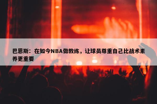 巴恩斯：在如今NBA做教练，让球员尊重自己比战术素养更重要