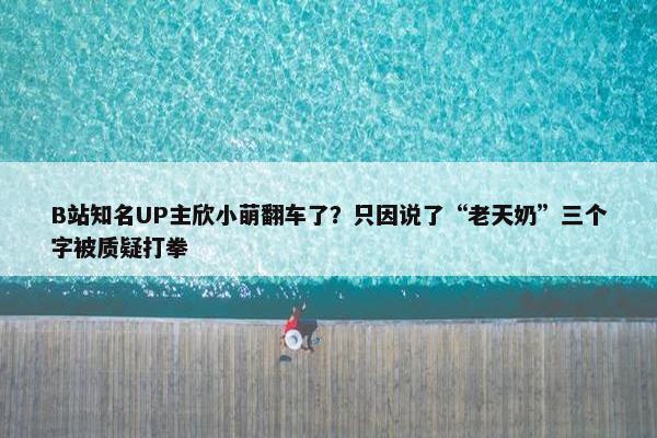 B站知名UP主欣小萌翻车了？只因说了“老天奶”三个字被质疑打拳