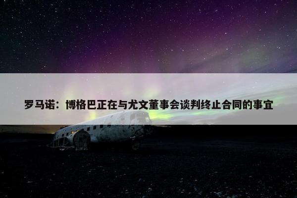 罗马诺：博格巴正在与尤文董事会谈判终止合同的事宜