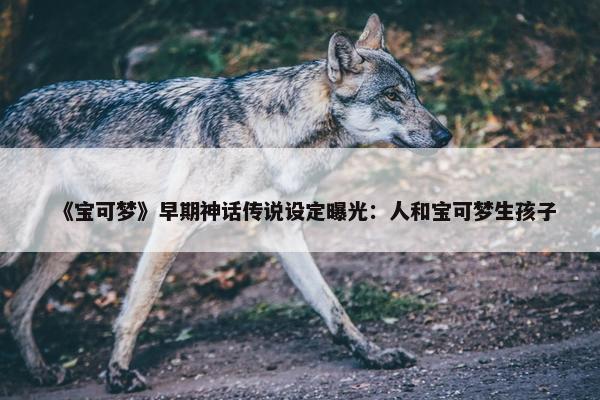 《宝可梦》早期神话传说设定曝光：人和宝可梦生孩子