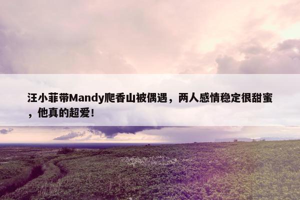 汪小菲带Mandy爬香山被偶遇，两人感情稳定很甜蜜，他真的超爱！