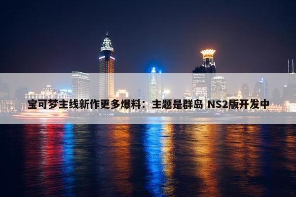 宝可梦主线新作更多爆料：主题是群岛 NS2版开发中