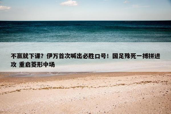 不赢就下课？伊万首次喊出必胜口号！国足殊死一搏拼进攻 重启菱形中场