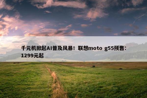 千元机掀起AI普及风暴！联想moto g55预售：1299元起