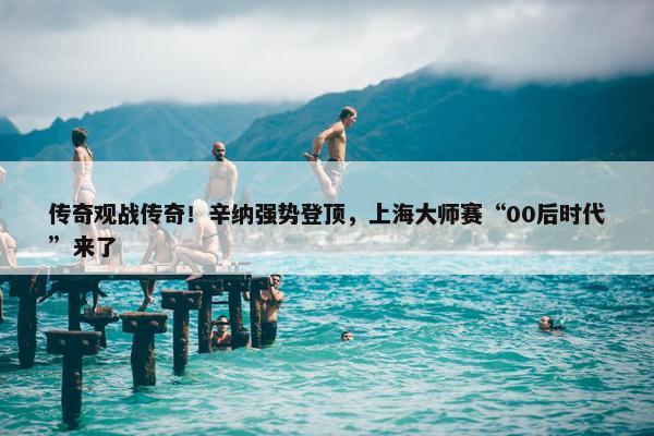 传奇观战传奇！辛纳强势登顶，上海大师赛“00后时代”来了