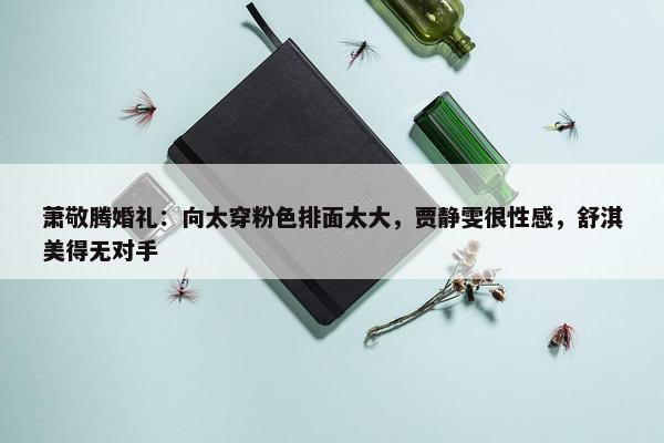 萧敬腾婚礼：向太穿粉色排面太大，贾静雯很性感，舒淇美得无对手