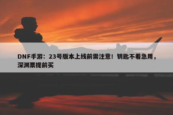 DNF手游：23号版本上线前需注意！钥匙不着急用，深渊票提前买