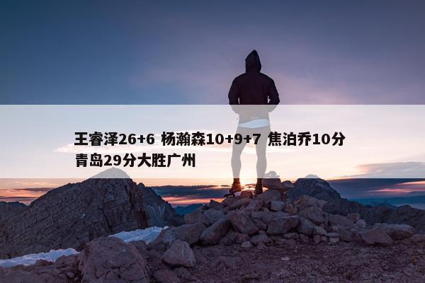 王睿泽26+6 杨瀚森10+9+7 焦泊乔10分 青岛29分大胜广州