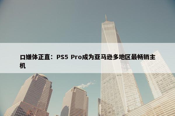 口嫌体正直：PS5 Pro成为亚马逊多地区最畅销主机