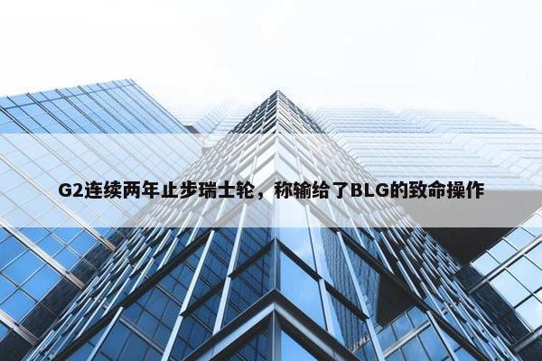 G2连续两年止步瑞士轮，称输给了BLG的致命操作