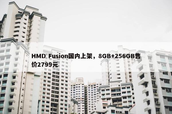 HMD Fusion国内上架，8GB+256GB售价2799元