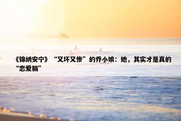 《锦绣安宁》“又坏又惨”的乔小娘：她，其实才是真的“恋爱脑”