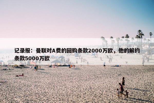 记录报：曼联对A费的回购条款2000万欧，他的解约条款5000万欧