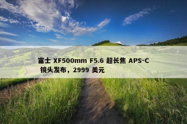 富士 XF500mm F5.6 超长焦 APS-C 镜头发布，2999 美元