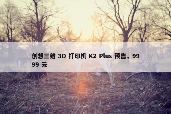 创想三维 3D 打印机 K2 Plus 预售，9999 元