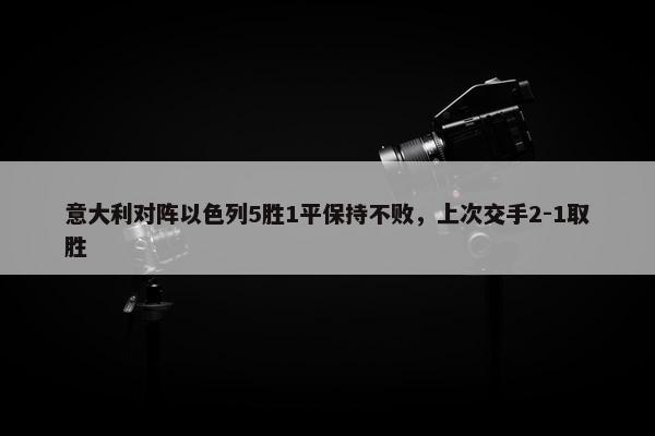 意大利对阵以色列5胜1平保持不败，上次交手2-1取胜