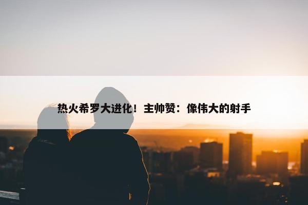 热火希罗大进化！主帅赞：像伟大的射手