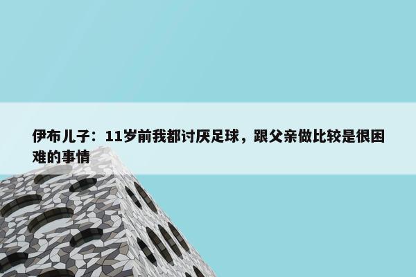 伊布儿子：11岁前我都讨厌足球，跟父亲做比较是很困难的事情