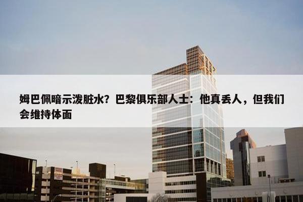 姆巴佩暗示泼脏水？巴黎俱乐部人士：他真丢人，但我们会维持体面