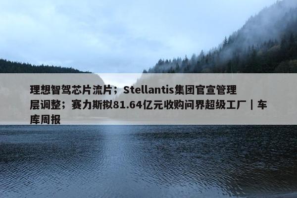 理想智驾芯片流片；Stellantis集团官宣管理层调整；赛力斯拟81.64亿元收购问界超级工厂｜车库周报